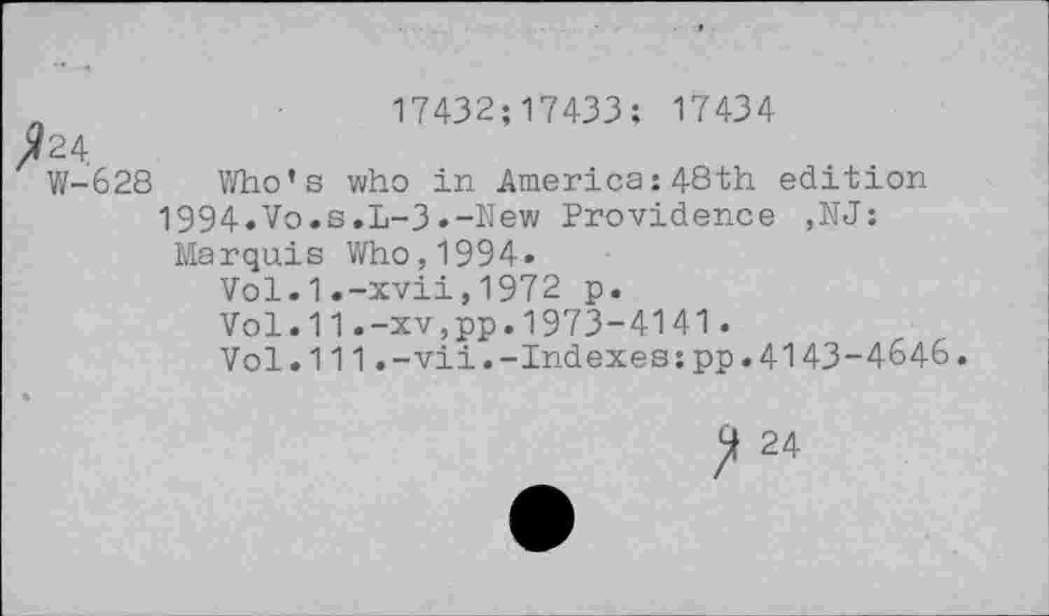 ﻿n	17432;17433: 17434
/24
W-628 Who’s who in America:48th edition
1994.Vo.s.L-3.-New Providence ,NJ:
Marquis Who,1994»
Vol.1.-xvii,1972 p.
Vol.11.-xv,pp.1973-4141.
Vol.111.-vii.-Indexes:pp.4143-4646.
ft 24